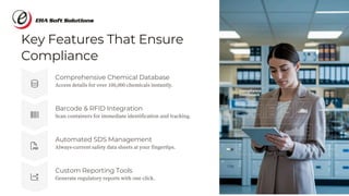 Key Features That Ensure
Compliance
Custom Reporting Tools
Generate regulatory reports with one click.
Barcode & RFID Integration
Scan containers for immediate identification and tracking.
Automated SDS Management
Always-current safety data sheets at your fingertips.
Comprehensive Chemical Database
Access details for over 100,000 chemicals instantly.
 
