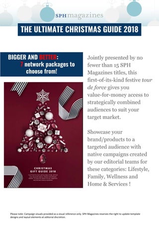 THE ULTIMATE CHRISTMAS GUIDE 2018
Jointly presented by no
fewer than 15 SPH
Magazines titles, this
first-of-its-kind festive tour
de force gives you
value-for-money access to
strategically combined
audiences to suit your
target market.
Showcase your
brand/products to a
targeted audience with
native campaigns created
by our editorial teams for
these categories: Lifestyle,
Family, Wellness and
Home & Services !
BIGGER AND BETTER:
7 network packages to
choose from!
 