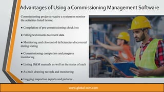 Advantages of Using a Commissioning Management Software
Commissioning projects require a system to monitor
the activities listed below:
● Completion of pre-commissioning checklists
● Filling test records to record data
● Monitoring and closeout of deficiencies discovered
during testing
● Commissioning completion and progress
monitoring
● Listing O&M manuals as well as the status of each
● As-built drawing records and monitoring
● Logging inspection reports and pictures
www.global-cxm.com
 