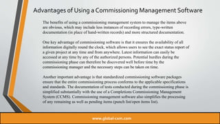Advantages of Using a Commissioning Management Software
The benefits of using a commissioning management system to manage the items above
are obvious, which may include less instances of recording errors, type-written
documentation (in place of hand-written records) and more structured documentation.
One key advantage of commissioning software is that it ensures the availability of all
information digitally round the clock, which allows users to see the exact status report of
a given project at any time and from anywhere. Latest information can easily be
accessed at any time by any of the authorized persons. Potential hurdles during the
commissioning phase can therefore be discovered well before time by the
commissioning manager and the necessary steps can be taken on time.
Another important advantage is that standardized commissioning software packages
ensure that the entire commissioning process conforms to the applicable specifications
and standards. The documentation of tests conducted during the commissioning phase is
simplified substantially with the use of a Completions Commissioning Management
System (CCMS). Commissioning management software also simplifies the processing
of any remaining as well as pending items (punch list/open items list).
www.global-cxm.com
 