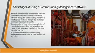 Advantages of Using a Commissioning Management Software
A typical commissioning management software
system facilitates the documentation of field
activities during the commissioning phase via a
smart device, such as a smartphone or a tablet
computer. These may include the
documentation of open points or completion of
commissioning checklists. An active Internet
connection is usually not required for the same
since the data can
be synchronized with the commissioning
management software later on – for instance, in
the office.
www.global-cxm.com
 