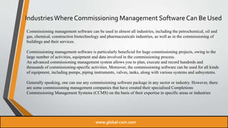 IndustriesWhere Commissioning Management Software Can Be Used
Commissioning management software can be used in almost all industries, including the petrochemical, oil and
gas, chemical, construction biotechnology and pharmaceuticals industries, as well as in the commissioning of
buildings and their services.
Commissioning management software is particularly beneficial for huge commissioning projects, owing to the
large number of activities, equipment and data involved in the commissioning process.
An advanced commissioning management system allows you to plan, execute and record hundreds and
thousands of commissioning-specific activities. Moreover, the commissioning software can be used for all kinds
of equipment, including pumps, piping instruments, valves, tanks, along with various systems and subsystems.
Generally speaking, one can use any commissioning software package in any sector or industry. However, there
are some commissioning management companies that have created their specialised Completions
Commissioning Management Systems (CCMS) on the basis of their expertise in specific areas or industries
www.global-cxm.com
 