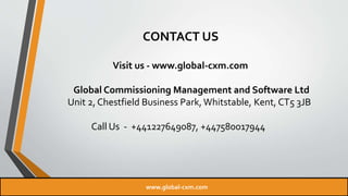 CONTACT US
Visit us - www.global-cxm.com
Global Commissioning Management and Software Ltd
Unit 2, Chestfield Business Park, Whitstable, Kent, CT5 3JB
Call Us - +441227649087, +447580017944
www.global-cxm.com
 