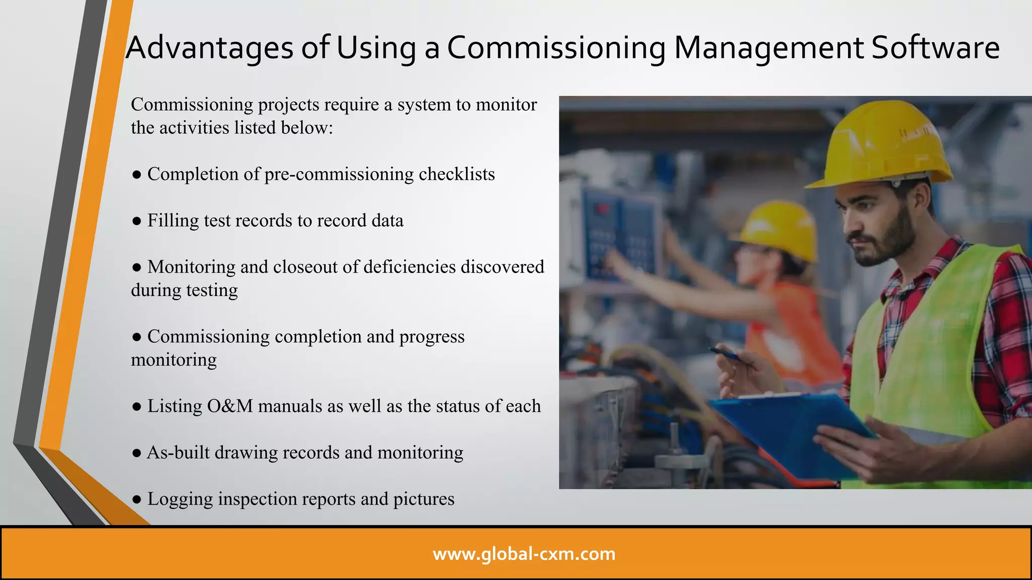 Advantages of Using a Commissioning Management Software
Commissioning projects require a system to monitor
the activities listed below:
● Completion of pre-commissioning checklists
● Filling test records to record data
● Monitoring and closeout of deficiencies discovered
during testing
● Commissioning completion and progress
monitoring
● Listing O&M manuals as well as the status of each
● As-built drawing records and monitoring
● Logging inspection reports and pictures
www.global-cxm.com
 