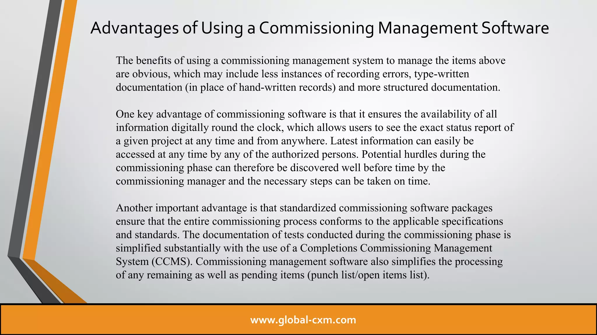 Advantages of Using a Commissioning Management Software
The benefits of using a commissioning management system to manage the items above
are obvious, which may include less instances of recording errors, type-written
documentation (in place of hand-written records) and more structured documentation.
One key advantage of commissioning software is that it ensures the availability of all
information digitally round the clock, which allows users to see the exact status report of
a given project at any time and from anywhere. Latest information can easily be
accessed at any time by any of the authorized persons. Potential hurdles during the
commissioning phase can therefore be discovered well before time by the
commissioning manager and the necessary steps can be taken on time.
Another important advantage is that standardized commissioning software packages
ensure that the entire commissioning process conforms to the applicable specifications
and standards. The documentation of tests conducted during the commissioning phase is
simplified substantially with the use of a Completions Commissioning Management
System (CCMS). Commissioning management software also simplifies the processing
of any remaining as well as pending items (punch list/open items list).
www.global-cxm.com
 