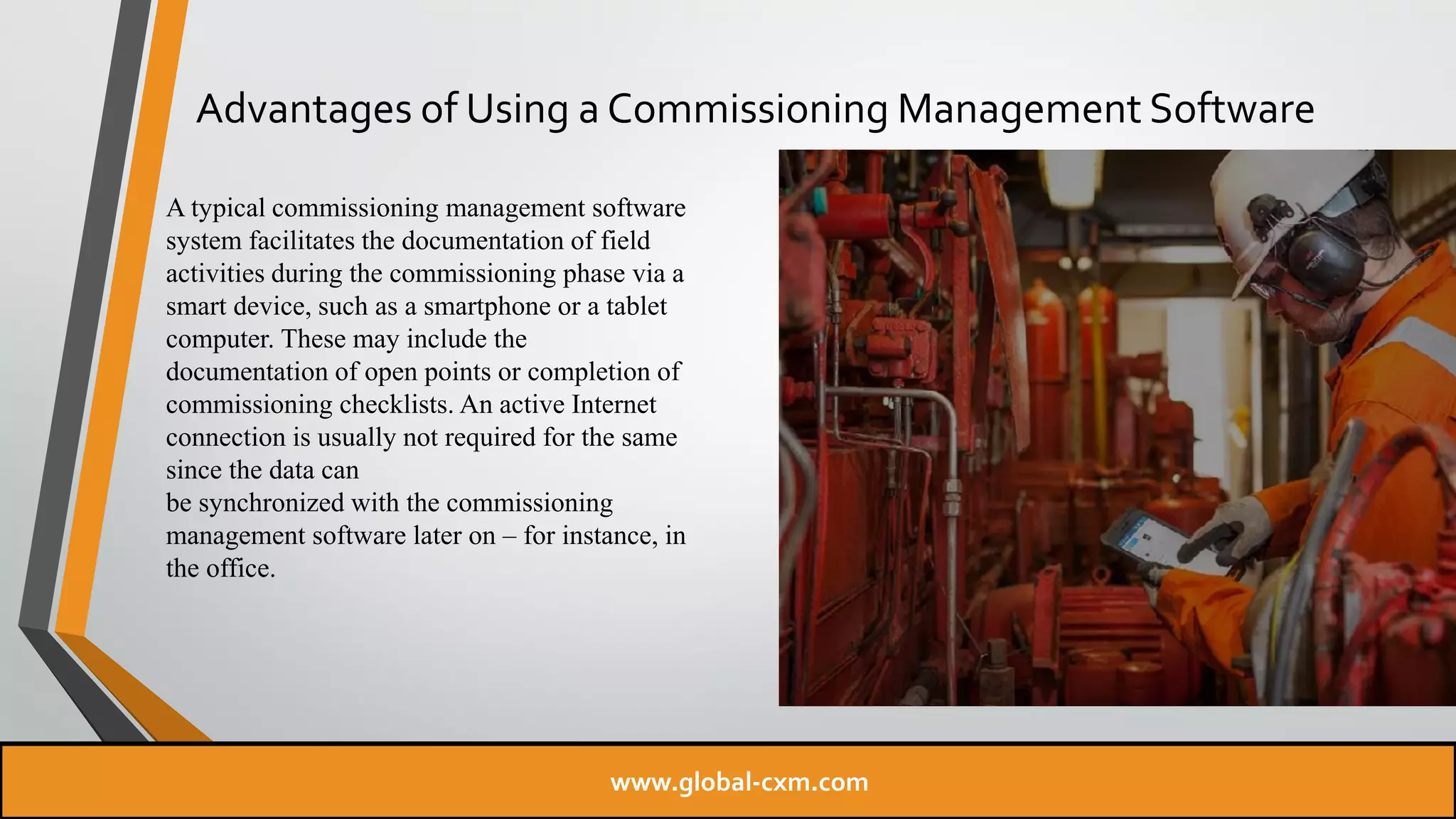 Advantages of Using a Commissioning Management Software
A typical commissioning management software
system facilitates the documentation of field
activities during the commissioning phase via a
smart device, such as a smartphone or a tablet
computer. These may include the
documentation of open points or completion of
commissioning checklists. An active Internet
connection is usually not required for the same
since the data can
be synchronized with the commissioning
management software later on – for instance, in
the office.
www.global-cxm.com
 
