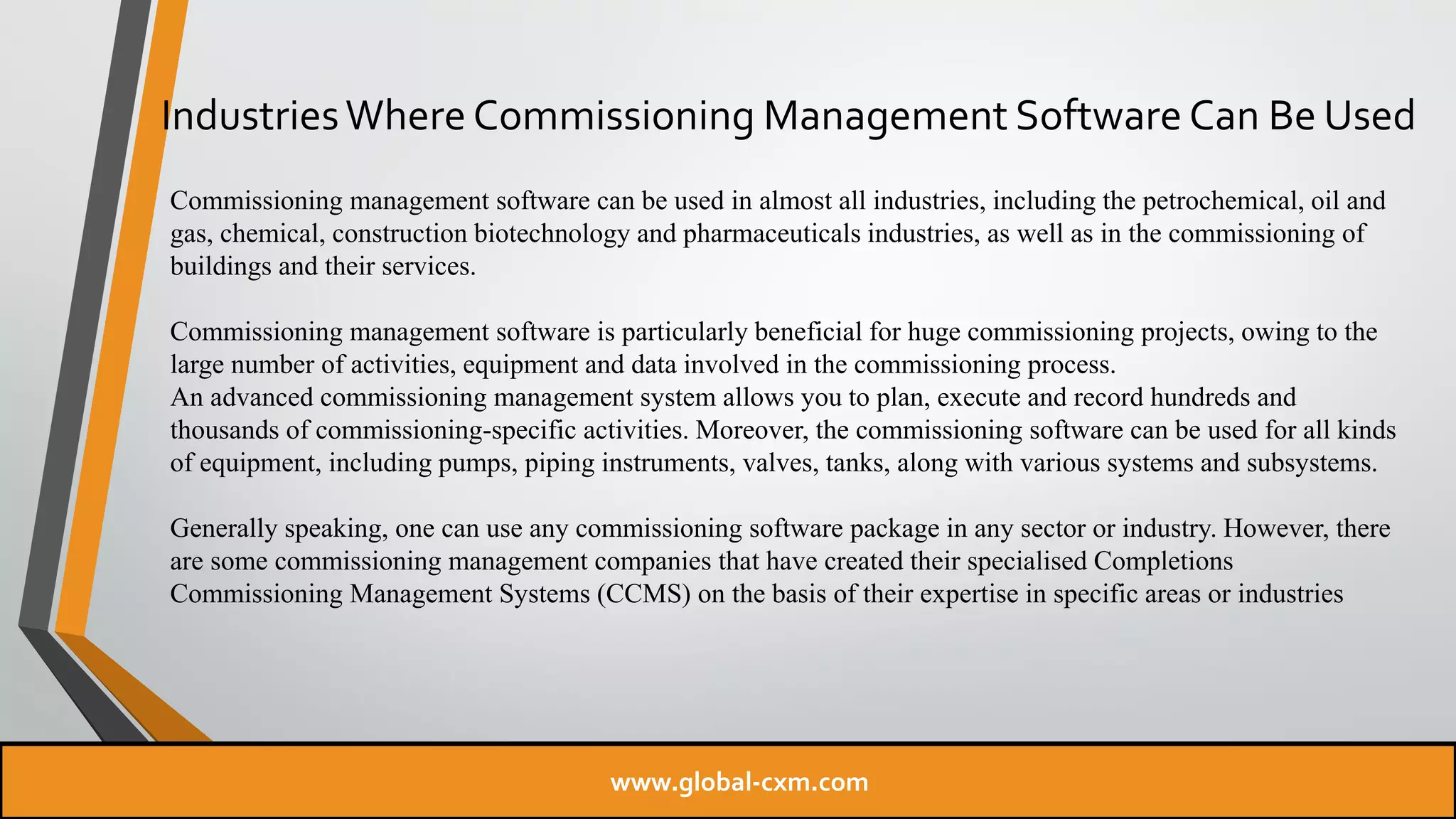 IndustriesWhere Commissioning Management Software Can Be Used
Commissioning management software can be used in almost all industries, including the petrochemical, oil and
gas, chemical, construction biotechnology and pharmaceuticals industries, as well as in the commissioning of
buildings and their services.
Commissioning management software is particularly beneficial for huge commissioning projects, owing to the
large number of activities, equipment and data involved in the commissioning process.
An advanced commissioning management system allows you to plan, execute and record hundreds and
thousands of commissioning-specific activities. Moreover, the commissioning software can be used for all kinds
of equipment, including pumps, piping instruments, valves, tanks, along with various systems and subsystems.
Generally speaking, one can use any commissioning software package in any sector or industry. However, there
are some commissioning management companies that have created their specialised Completions
Commissioning Management Systems (CCMS) on the basis of their expertise in specific areas or industries
www.global-cxm.com
 