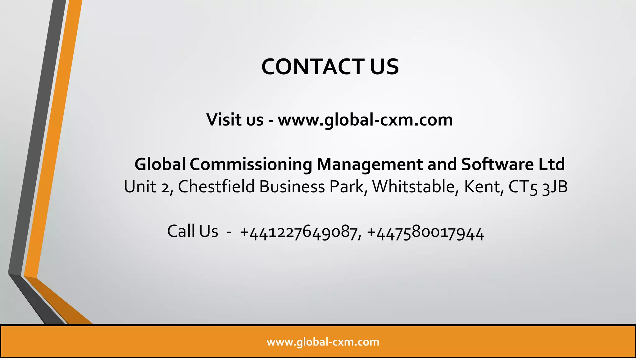 CONTACT US
Visit us - www.global-cxm.com
Global Commissioning Management and Software Ltd
Unit 2, Chestfield Business Park, Whitstable, Kent, CT5 3JB
Call Us - +441227649087, +447580017944
www.global-cxm.com
 