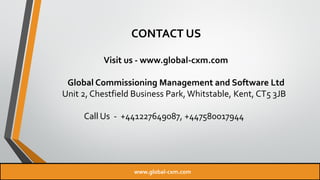 CONTACT US
Visit us - www.global-cxm.com
Global Commissioning Management and Software Ltd
Unit 2, Chestfield Business Park, Whitstable, Kent, CT5 3JB
Call Us - +441227649087, +447580017944
www.global-cxm.com
 