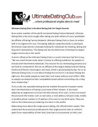 Ultimate Dating Club is the Best Dating Site For Single Parents
As an active member of the world renowned Dating Factory Network, Ultimate
Dating Club is the most sought after dating site with millions of users worldwide.
An affiliate of Dating Factory Network, Ultimate Dating Club is a force to reckon
with in its segment for sure. The dating website comprehensively is catering to
the diverse requirements of people looking for individuals for chatting, dating and
long term relationships. The dating site has the distinction of hosting the largest
singles community in the world.
A senior official at the Ultimate Dating Club in a recent interview had this to say,
“We are a well-known name when it comes to offering a platform for people to
interact with likeminded individuals. The reasons for our dominating presence are
not hard to comprehend. We are an affiliate of the largest dating network Dating
Factory and flaunt a humongous user base, which is growing day by day. For us at
Ultimate Dating Club, it is not about finding the one but it is all about finding the
right one. We enable people to meet their soul mates without much effort. With
us people can determine their compatibility levels before committing into a long
term relationship.”
To its credit, the reputable dating site has enabled thousands of people realize
their cherished desire of having a soul mate of their dreams. It has made
elaborate arrangements to ensure the discreetness of its users. It does not reveal
the personal information such as real name, e-mail address, full post code, mobile
or landline phone number or IP-address of its users to any third party. They just
stick to the information provided by the client in the profile.
Elaborating more about the single parent dating, the official further stated, “We
understand the precarious predicaments that single parents have to confront.
Apart from responsibility of their kids, they have to concentrate on their core
 