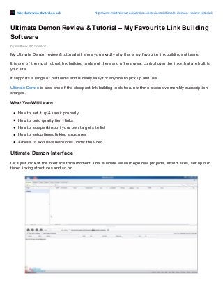 mat t hewwoodward.co.uk http://www.matthewwoodward.co.uk/reviews/ultimate-demon-review-tutorial/
by Matthew Woodward
Ultimate Demon Review & Tutorial – My Favourite Link Building
Software
My Ultimate Demon review & tutorial will show you exactly why this is my f avourite link building sof tware.
It is one of the most robust link building tools out there and of f ers great control over the links that are built to
your site.
It supports a range of platf orms and is really easy f or anyone to pick up and use.
Ultimate Demon is also one of the cheapest link building tools to run with no expensive monthly subscription
charges.
What You Will Learn
How to set it up & use it properly
How to build quality tier 1 links
How to scrape & import your own target site list
How to setup tiered linking structures
Access to exclusive resources under the video
Ultimate Demon Interface
Let’s just look at the interf ace f or a moment. This is where we will begin new projects, import sites, set up our
tiered linking structures and so on.
 