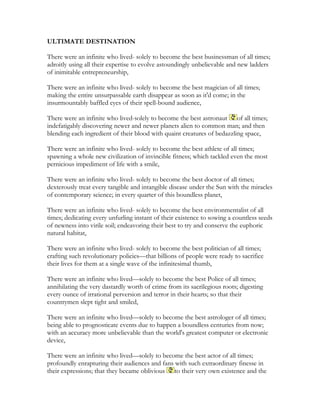 ULTIMATE DESTINATION
There were an infinite who lived- solely to become the best businessman of all times;
adroitly using all their expertise to evolve astoundingly unbelievable and new ladders
of inimitable entrepreneurship,
There were an infinite who lived- solely to become the best magician of all times;
making the entire unsurpassable earth disappear as soon as it'd come; in the
insurmountably baffled eyes of their spell-bound audience,
There were an infinite who lived-solely to become the best astronaut of all times;
indefatigably discovering newer and newer planets alien to common man; and then
blending each ingredient of their blood with quaint creatures of bedazzling space,
There were an infinite who lived- solely to become the best athlete of all times;
spawning a whole new civilization of invincible fitness; which tackled even the most
pernicious impediment of life with a smile,
There were an infinite who lived- solely to become the best doctor of all times;
dexterously treat every tangible and intangible disease under the Sun with the miracles
of contemporary science; in every quarter of this boundless planet,
There were an infinite who lived- solely to become the best environmentalist of all
times; dedicating every unfurling instant of their existence to sowing a countless seeds
of newness into virile soil; endeavoring their best to try and conserve the euphoric
natural habitat,
There were an infinite who lived- solely to become the best politician of all times;
crafting such revolutionary policies—that billions of people were ready to sacrifice
their lives for them at a single wave of the infinitesimal thumb,
There were an infinite who lived—solely to become the best Police of all times;
annihilating the very dastardly worth of crime from its sacrilegious roots; digesting
every ounce of irrational perversion and terror in their hearts; so that their
countrymen slept tight and smiled,
There were an infinite who lived—solely to become the best astrologer of all times;
being able to prognosticate events due to happen a boundless centuries from now;
with an accuracy more unbelievable than the world's greatest computer or electronic
device,
There were an infinite who lived—solely to become the best actor of all times;
profoundly enrapturing their audiences and fans with such extraordinary finesse in
their expressions; that they became oblivious to their very own existence and the
 