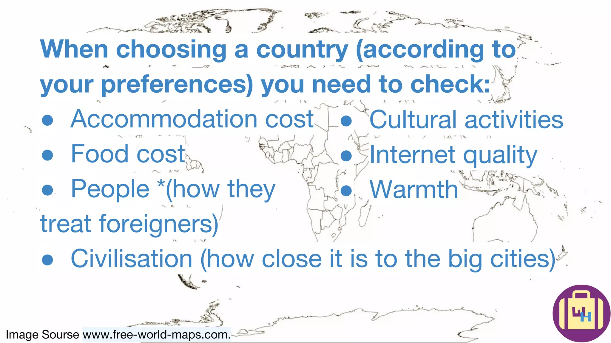Image Sourse www.free-world-maps.com.
When choosing a country (according to
your preferences) you need to check:
● Accommodation cost
● Food cost
● People *(how they
treat foreigners)
● Civilisation (how close it is to the big cities)
● Cultural activities
● Internet quality
● Warmth
 