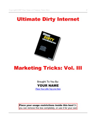 Copyright©2007 Your Name or Company Name Here 1
Ultimate Dirty Internet
Marketing Tricks: Vol. III
Brought To You By:
YOUR NAME
Place Your Little Tag Line Here
Place your usage restrictions inside this box! Or,
you can remove this box completely, or use it for your own
 