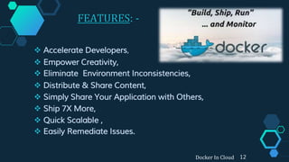 FEATURES: -
 Accelerate Developers,
 Empower Creativity,
 Eliminate Environment Inconsistencies,
 Distribute & Share Content,
 Simply Share Your Application with Others,
 Ship 7X More,
 Quick Scalable ,
 Easily Remediate Issues.
Docker In Cloud 12
 