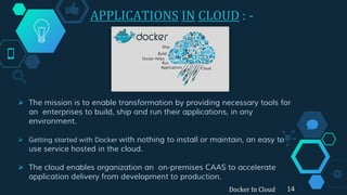APPLICATIONS IN CLOUD : -
 The mission is to enable transformation by providing necessary tools for
an enterprises to build, ship and run their applications, in any
environment.
 Getting started with Docker with nothing to install or maintain, an easy to
use service hosted in the cloud.
 The cloud enables organization an on-premises CAAS to accelerate
application delivery from development to production.
14Docker In Cloud
 