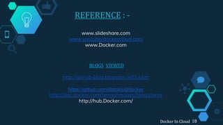 REFERENCE : -
BLOGS VIEWED
http://github-blog.blogspot.in/Docker
https://github.com/dotcloud/docker
http://doc.docker.com/terms/images/filesystems
http://hub.Docker.com/
www.slideshare.com
www.youtube/dockercloud.com
www.Docker.com
Docker In Cloud 18
 