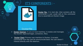 IT’S COMPONENTS : -
7Docker In Cloud
Docker File : It is text doc ,that contains all the
commands a user could call on the command
line to assemble an Docker image
 Docker Daemon: It runs on host machine, it creates and manages
the Docker objects(images ,containers, files).
 Docker Client: Primary user interface to Docker, it accepts
commands from the user & communicate back, the user doesn’t
interact directly with the daemon.
 