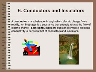 6. Conductors and Insulators
A conductor is a substance through which electric charge flows
readily. An insulator is a substance that strongly resists the flow of
electric charge. Semiconductors are substances whose electrical
conductivity is between that of conductors and insulators.
 