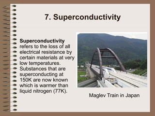 7. Superconductivity
Superconductivity
refers to the loss of all
electrical resistance by
certain materials at very
low temperatures.
Substances that are
superconducting at
150K are now known
which is warmer than
liquid nitrogen (77K).
Maglev Train in Japan
 