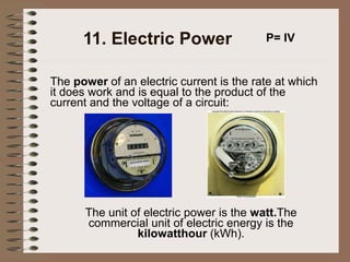 11. Electric Power
The power of an electric current is the rate at which
it does work and is equal to the product of the
current and the voltage of a circuit:
P= IV
The unit of electric power is the watt.The
commercial unit of electric energy is the
kilowatthour (kWh).
 