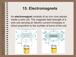 15. Electromagnets
An electromagnet consists of an iron core placed
inside a wire coil. The magnetic field strength of a
wire coil carrying an electric current increases in
direct proportion to the number of turns of the coil.
 