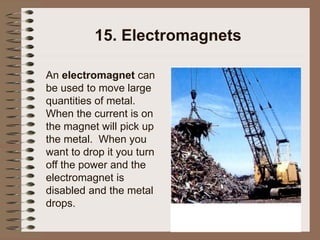 15. Electromagnets
An electromagnet can
be used to move large
quantities of metal.
When the current is on
the magnet will pick up
the metal. When you
want to drop it you turn
off the power and the
electromagnet is
disabled and the metal
drops.
 