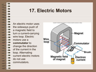 17. Electric Motors
An electric motor uses
the sideways push of
a magnetic field to
turn a current-carrying
wire loop. Electric
motors use a
commutator to
change the direction
of the current in the
loop. Alternating
current electric motors
do not use
commutators.
 
