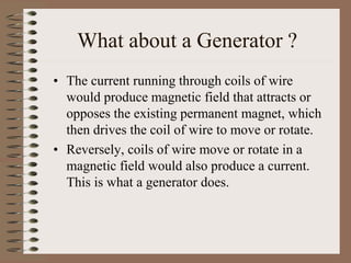 What about a Generator ?
• The current running through coils of wire
would produce magnetic field that attracts or
opposes the existing permanent magnet, which
then drives the coil of wire to move or rotate.
• Reversely, coils of wire move or rotate in a
magnetic field would also produce a current.
This is what a generator does.
 
