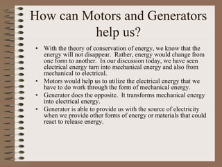 How can Motors and Generators
help us?
• With the theory of conservation of energy, we know that the
energy will not disappear. Rather, energy would change from
one form to another. In our discussion today, we have seen
electrical energy turn into mechanical energy and also from
mechanical to electrical.
• Motors would help us to utilize the electrical energy that we
have to do work through the form of mechanical energy.
• Generator does the opposite. It transforms mechanical energy
into electrical energy.
• Generator is able to provide us with the source of electricity
when we provide other forms of energy or materials that could
react to release energy.
 