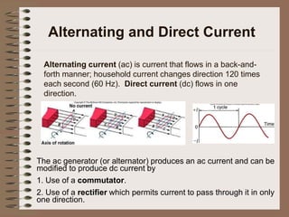 Alternating and Direct Current
Alternating current (ac) is current that flows in a back-and-
forth manner; household current changes direction 120 times
each second (60 Hz). Direct current (dc) flows in one
direction.
The ac generator (or alternator) produces an ac current and can be
modified to produce dc current by
1. Use of a commutator.
2. Use of a rectifier which permits current to pass through it in only
one direction.
 