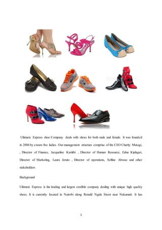 1
Ultimate Express shoe Company deals with shoes for both male and female. It was founded
in 2006 by a team five ladies. Our management structure comprise of the CEO Charity Mutugi,
, Director of Finance, Jacqueline Kariithi , Director of Human Resource, Edna Kiplagat,
Director of Marketing, Laura Jeruto , Director of operations, Selfine Abwao and other
stakeholders
Background
Ultimate Express is the leading and largest credible company dealing with unique high quality
shoes. It is currently located in Nairobi along Ronald Ngala Street near Nakumatt. It has
 