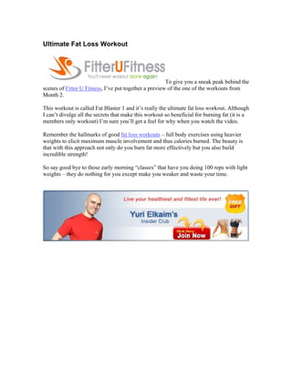 Ultimate Fat Loss Workout




                                                       To give you a sneak peak behind the
scenes of Fitter U Fitness, I’ve put together a preview of the one of the workouts from
Month 2.

This workout is called Fat Blaster 1 and it’s really the ultimate fat loss workout. Although
I can’t divulge all the secrets that make this workout so beneficial for burning fat (it is a
members only workout) I’m sure you’ll get a feel for why when you watch the video.

Remember the hallmarks of good fat loss workouts – full body exercises using heavier
weights to elicit maximum muscle involvement and thus calories burned. The beauty is
that with this approach not only do you burn fat more effectively but you also build
incredible strength!

So say good bye to those early morning “classes” that have you doing 100 reps with light
weights – they do nothing for you except make you weaker and waste your time.

..
 