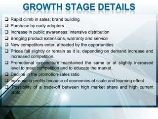    Rapid climb in sales; brand building
   Purchase by early adopters
   Increase in public awareness; intensive distribution
   Bringing product extensions, warranty and service
   New competitors enter, attracted by the opportunities
   Prices fall slightly or remain as it is, depending on demand increase and
    increased competition.
   Promotional expenditure maintained the same or at slightly increased
    level to meet competition and to educate the market.
   Decline in the promotion-sales ratio
   Increase in profits because of economies of scale and learning effect
    Possibility of a trade-off between high market share and high current
    profit.
 