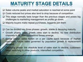  Sales volume peaks and market saturation is reached at some point
 Costs reduced but prices also tend to drop because of competition
 This stage normally lasts longer than the previous stages and poses big
  challenges to marketing management as profits go down.
 Majority buyers make repeat purchases, laggards join them

 Can be divided into three phases: growth, stable & decaying maturity
 Growth phase- sales growth rates start to decline, no new distribution
  channels to fill, new competitive forces emerge.
 Stable phase- sales flatten on a per capita basis because of market
  saturation, future sales governed by population growth & replacement
  demand.
 Decaying phase- the absolute level of sales start to decline, customers
  begin switching to other products, intensified competition.
 