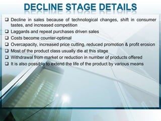  Decline in sales because of technological changes, shift in consumer
  tastes, and increased competition
 Laggards and repeat purchases driven sales
 Costs become counter-optimal
 Overcapacity, increased price cutting, reduced promotion & profit erosion
 Most of the product class usually die at this stage
 Withdrawal from market or reduction in number of products offered
 It is also possible to extend the life of the product by various means
 