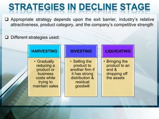  Appropriate strategy depends upon the exit barrier, industry’s relative
  attractiveness, product category, and the company’s competitive strength

 Different strategies used:


             HARVESTING         DIVESTING         LIQUIDATING

              • Gradually       • Selling the     • Bringing the
                reducing a         product to       product to an
                product or      another firm if     end &
                 business        it has strong      dropping off
               costs while       distribution &     the assets
                 trying to          residual
              maintain sales        goodwill
 