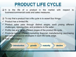  It is the life of a product in the market              with   respect   to
  business/commercial costs and sales measures.

 To say that a product has a life cycle is to assert four things:
 Product has a limited life.
 Product sales pass through distinct stages, each posing different
  challenges, opportunities, and problems to the seller.
 Profits rise and fall at different stages of the product life cycle.
 Products require different marketing, financial, manufacturing, purchasing
  and human resource strategies in each life-cycle stage.
 Four main stages:
 