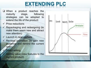  When a product reaches the
  maturity       stage,      following
  strategies can be adopted to
  extend the life of the product:
 Price reductions
 Repackaging and redesigning (to
  make them seem new and attract
  new attention)
 Launch in new markets
 Revised promotion (to gain new
  audience and remind the current
  ones)
 Direct selling
 Adding value (new features to the
  current product)
 