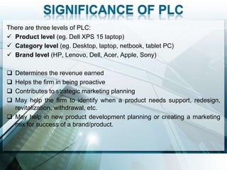 There are three levels of PLC:
 Product level (eg. Dell XPS 15 laptop)
 Category level (eg. Desktop, laptop, netbook, tablet PC)
 Brand level (HP, Lenovo, Dell, Acer, Apple, Sony)

 Determines the revenue earned
 Helps the firm in being proactive
 Contributes to strategic marketing planning
 May help the firm to identify when a product needs support, redesign,
  revitalization, withdrawal, etc.
 May help in new product development planning or creating a marketing
  mix for success of a brand/product.
 