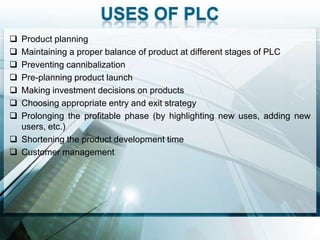  Product planning
 Maintaining a proper balance of product at different stages of PLC
 Preventing cannibalization
 Pre-planning product launch
 Making investment decisions on products
 Choosing appropriate entry and exit strategy
 Prolonging the profitable phase (by highlighting new uses, adding new
  users, etc.)
 Shortening the product development time
 Customer management
 