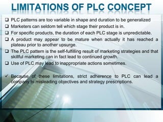  PLC patterns are too variable in shape and duration to be generalized
 Marketers can seldom tell which stage their product is in.
 For specific products, the duration of each PLC stage is unpredictable.
 A product may appear to be mature when actually it has reached a
  plateau prior to another upsurge.
 The PLC pattern is the self-fulfilling result of marketing strategies and that
  skillful marketing can in fact lead to continued growth.
 Use of PLC may lead to inappropriate actions sometimes.

 Because of these limitations, strict adherence to PLC can lead a
  company to misleading objectives and strategy prescriptions.
 