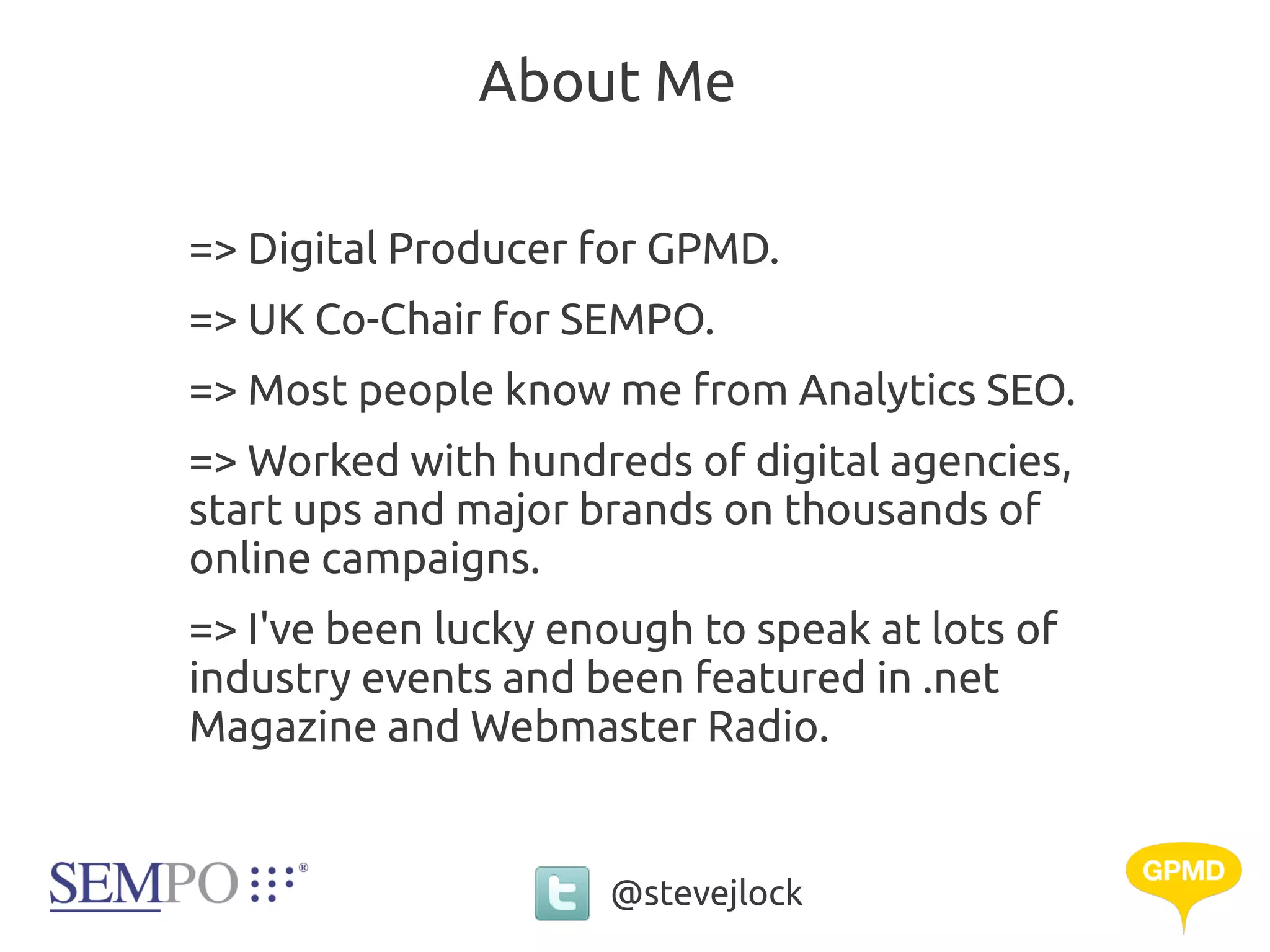 About Me

=> Digital Producer for GPMD.
=> UK Co-Chair for SEMPO.
=> Most people know me from Analytics SEO.
=> Worked with hundreds of digital agencies,
start ups and major brands on thousands of
online campaigns.
=> I've been lucky enough to speak at lots of
industry events and been featured in .net
Magazine and Webmaster Radio.


                     @stevejlock
 