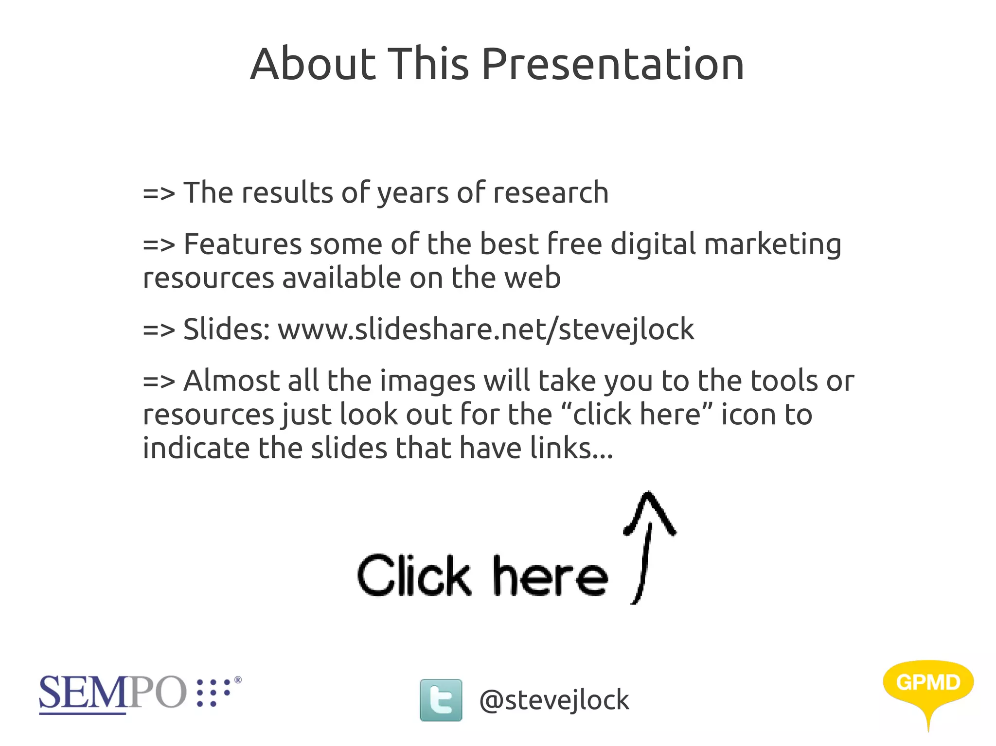About This Presentation

=> The results of years of research
=> Features some of the best free digital marketing
resources available on the web
=> Slides: www.slideshare.net/stevejlock
=> Almost all the images will take you to the tools or
resources just look out for the “click here” icon to
indicate the slides that have links...




                         @stevejlock
 