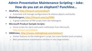 Admin Preventative Maintenance Scripting – Joke:
How do you eat an elephant? Punchline…
 AbaPerls, http://tinyurl.com/yez6sq7:
 Automate and manage configurations & schema objects and builds,
 OlaHallengren, http://tinyurl.com/ya72ll6:
 A great collection of PM scripts from Ola Hallengren.
 Microsoft Product Sample Scripts:
 Great scripts for alerts and event notification from Microsoft,
http://tinyurl.com/y8aktck
 DBMinion, http://www.midnightsql.com/minion/:
 Similar features to Ola Hallengren’s script, but more flexible (and complex).
 Best preventative maintenance solution in very large estates.
 