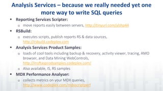 Analysis Services – because we really needed yet one
more way to write SQL queries
 Reporting Services Scripter:
 move reports easily between servers, http://tinyurl.com/ylshp44
 RSBuild:
 executes scripts, publish reports RS & data sources,
http://rsbuild.codeplex.com
 Analysis Services Product Samples:
 loads of cool tools including backup & recovery, activity viewer, tracing, AMO
browser, and Data Mining WebControls,
http://msftasprodsamples.codeplex.com/
 Also available, IS, RS samples
 MDX Performance Analyser:
 collects metrics on your MDX queries,
http://www.codeplex.com/mdxscriptperf
 