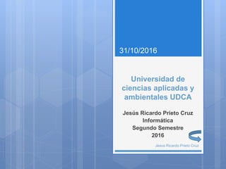 Universidad de
ciencias aplicadas y
ambientales UDCA
Jesús Ricardo Prieto Cruz
Informática
Segundo Semestre
2016
31/10/2016
Jesus Ricardo Prieto Cruz
 