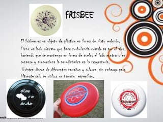 FRISBEEEl frisbee es un objeto de plástico en forma de plato redondo. Tiene un lado cóncavo que hace turbulencia cuando va por el aire, haciendo que se mantenga en forma de vuelo; el lado contrario es convexo y proporciona la aerodinámica en la trayectoria. Existen discos de diferentes tamaños y colores, sin embargo para Ultimate sólo se utiliza un tamaño  específico.