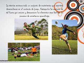 La técnica encierra todo un conjunto de movimientos que permitendesenvolverse en el contexto de juego. Categoriza las acciones detal forma que resume y descompone los elementos para facilitar losprocesos de enseñanza aprendizaje.