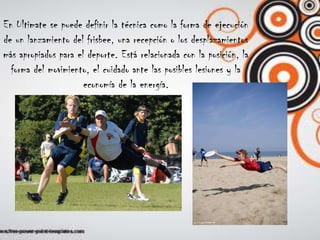 En Ultimate se puede definir la técnica como la forma de ejecuciónde un lanzamiento del frisbee, una recepción o los desplazamientosmás apropiados para el deporte. Está relacionada con la posición, laforma del movimiento, el cuidado ante las posibles lesiones y laeconomía de la energía.